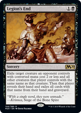 Legion's End
 Exile target creature an opponent controls with mana value 2 or less and all other creatures that player controls with the same name as that creature. Then that player reveals their hand and exiles all cards with that name from their hand and graveyard.